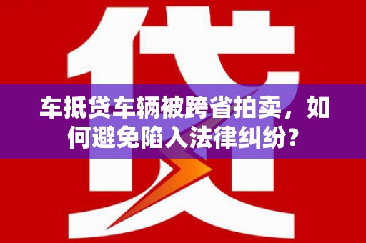 三穗车抵贷车辆被跨省拍卖，如何避免陷入法律纠纷？