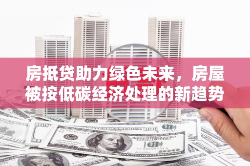 三穗房抵贷助力绿色未来，房屋被按低碳经济处理的新趋势