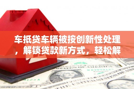 荣昌车抵贷车辆被按创新性处理，解锁贷款新方式，轻松解决资金难题