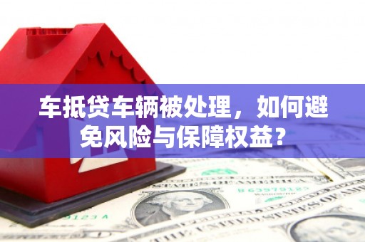 朗县车抵贷车辆被处理，如何避免风险与保障权益？