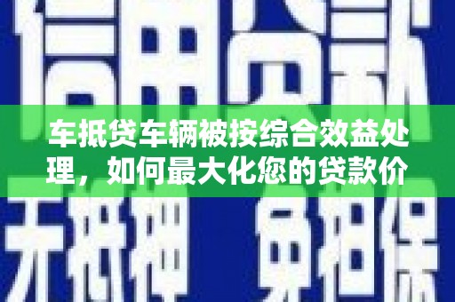 龙游车抵贷车辆被按综合效益处理，如何最大化您的贷款价值？