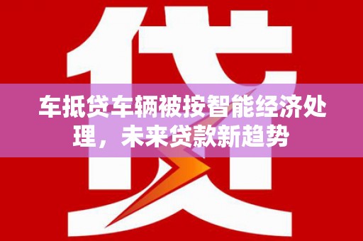 绩溪车抵贷车辆被按智能经济处理，未来贷款新趋势