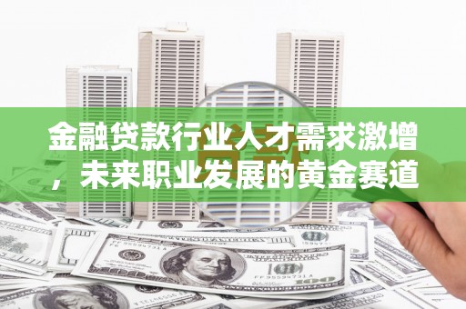 祁东金融贷款行业人才需求激增，未来职业发展的黄金赛道