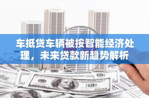 晋宁车抵贷车辆被按智能经济处理，未来贷款新趋势解析