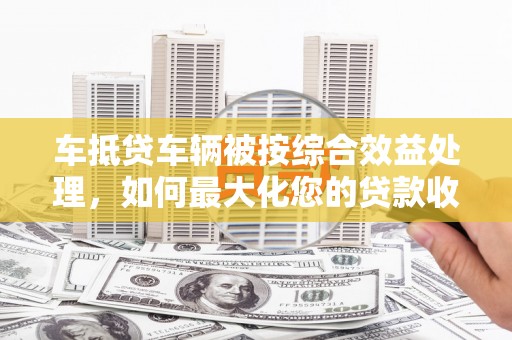 丰原车抵贷车辆被按综合效益处理，如何最大化您的贷款收益？