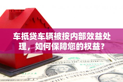 龙华车抵贷车辆被按内部效益处理，如何保障您的权益？