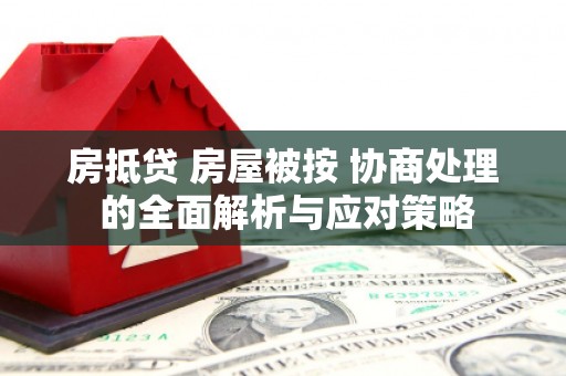 涞源房抵贷 房屋被按 协商处理 的全面解析与应对策略