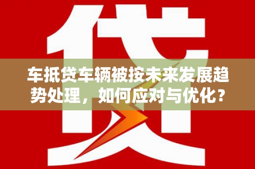 铁山港车抵贷车辆被按未来发展趋势处理，如何应对与优化？