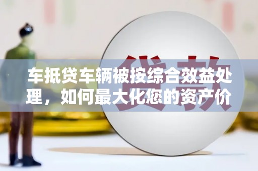 东宁车抵贷车辆被按综合效益处理，如何最大化您的资产价值？