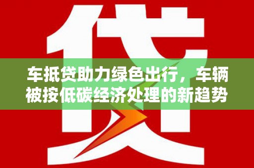 江油车抵贷助力绿色出行，车辆被按低碳经济处理的新趋势