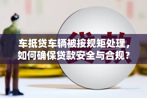 西秀车抵贷车辆被按规矩处理，如何确保贷款安全与合规？