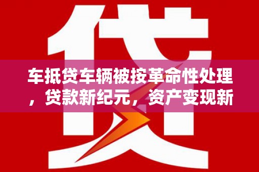 武穴车抵贷车辆被按革命性处理，贷款新纪元，资产变现新方式