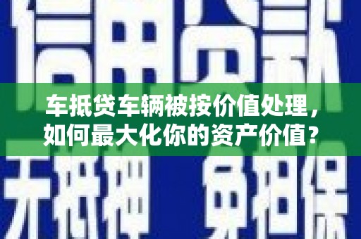 桃园车抵贷车辆被按价值处理，如何最大化你的资产价值？