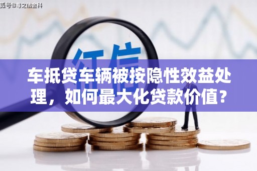 井陉车抵贷车辆被按隐性效益处理，如何最大化贷款价值？