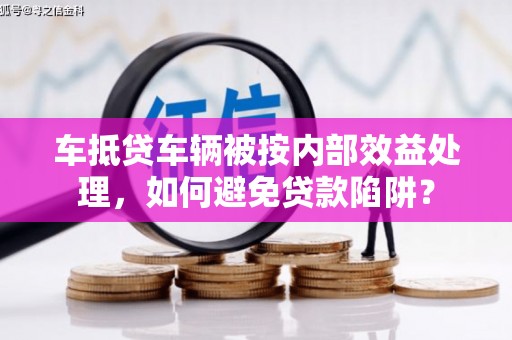 延安车抵贷车辆被按内部效益处理，如何避免贷款陷阱？