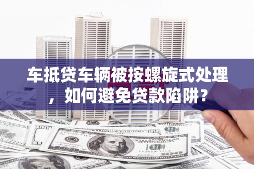 月湖车抵贷车辆被按螺旋式处理，如何避免贷款陷阱？