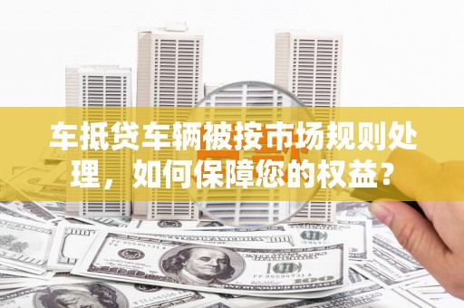 肥城车抵贷车辆被按市场规则处理，如何保障您的权益？