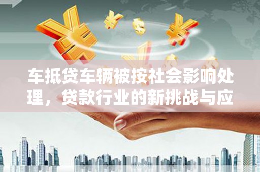 月湖车抵贷车辆被按社会影响处理，贷款行业的新挑战与应对策略