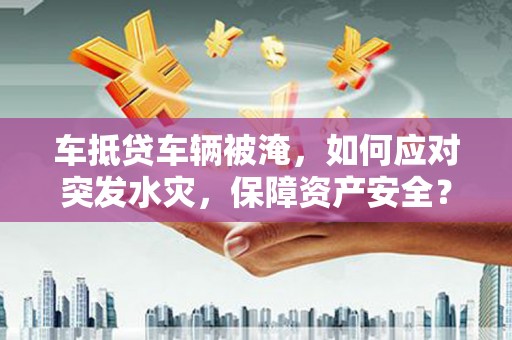 肥城车抵贷车辆被淹，如何应对突发水灾，保障资产安全？