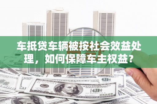 肥城车抵贷车辆被按社会效益处理，如何保障车主权益？