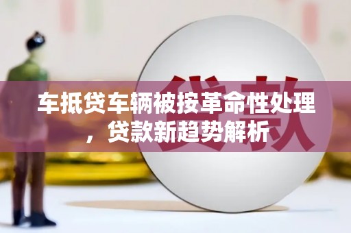 辽源车抵贷车辆被按革命性处理，贷款新趋势解析