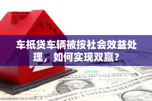 石渠车抵贷车辆被按社会效益处理，如何实现双赢？