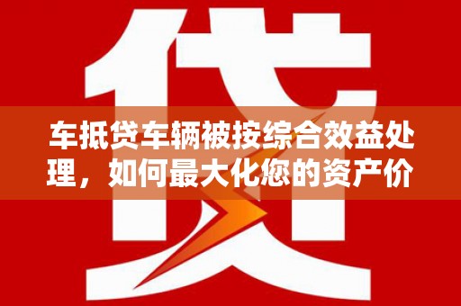 石渠车抵贷车辆被按综合效益处理，如何最大化您的资产价值？