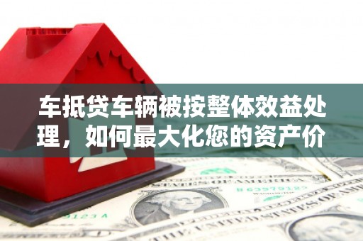 临安车抵贷车辆被按整体效益处理，如何最大化您的资产价值？