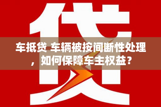 常州车抵贷 车辆被按间断性处理，如何保障车主权益？
