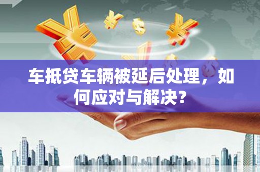 平武车抵贷车辆被延后处理，如何应对与解决？