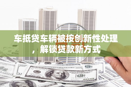 昔阳车抵贷车辆被按创新性处理，解锁贷款新方式