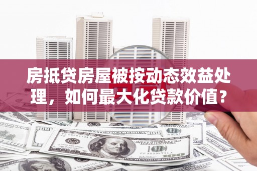 卫辉房抵贷房屋被按动态效益处理，如何最大化贷款价值？
