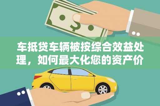 水城车抵贷车辆被按综合效益处理，如何最大化您的资产价值？