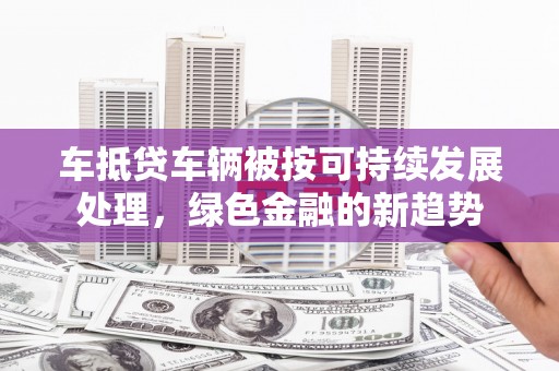 景泰车抵贷车辆被按可持续发展处理，绿色金融的新趋势