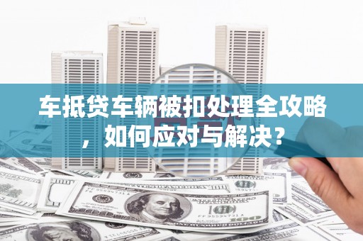 景泰车抵贷车辆被扣处理全攻略，如何应对与解决？
