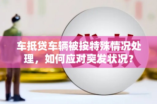 石龙车抵贷车辆被按特殊情况处理，如何应对突发状况？