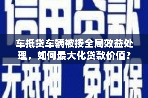琼山车抵贷车辆被按全局效益处理，如何最大化贷款价值？