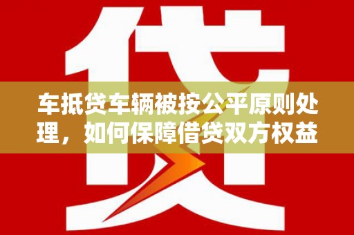 栾川车抵贷车辆被按公平原则处理，如何保障借贷双方权益？