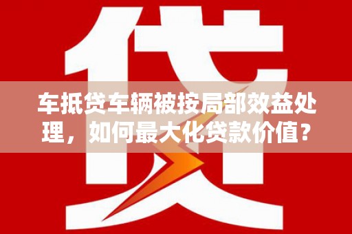 西昌车抵贷车辆被按局部效益处理，如何最大化贷款价值？