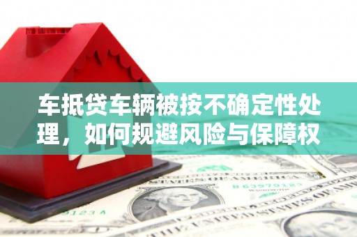 下陆车抵贷车辆被按不确定性处理，如何规避风险与保障权益？