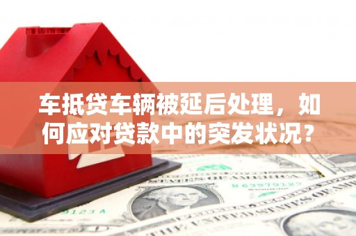 新干车抵贷车辆被延后处理，如何应对贷款中的突发状况？