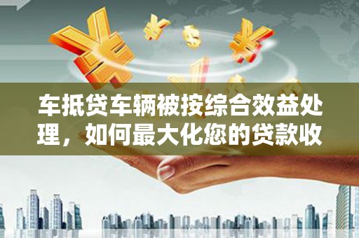 盐都车抵贷车辆被按综合效益处理，如何最大化您的贷款收益？
