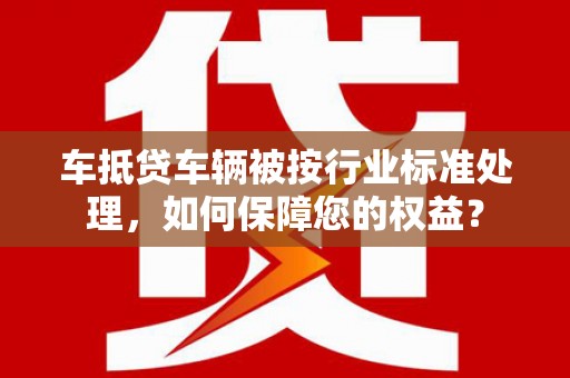 芒康车抵贷车辆被按行业标准处理，如何保障您的权益？
