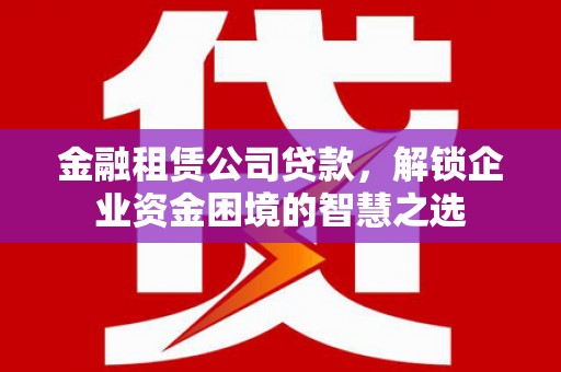 莆田金融租赁公司贷款，解锁企业资金困境的智慧之选