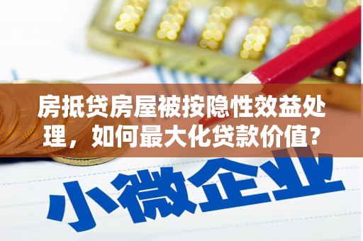 双江房抵贷房屋被按隐性效益处理，如何最大化贷款价值？