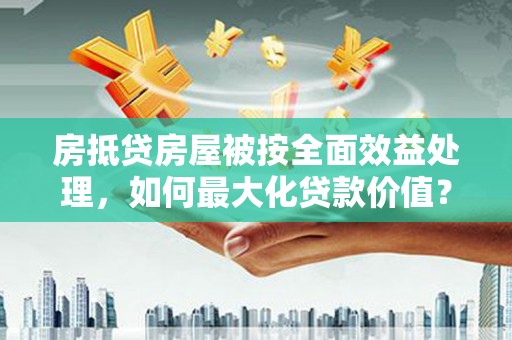 蕉岭房抵贷房屋被按全面效益处理，如何最大化贷款价值？
