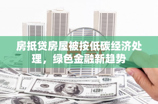 天峨房抵贷房屋被按低碳经济处理，绿色金融新趋势