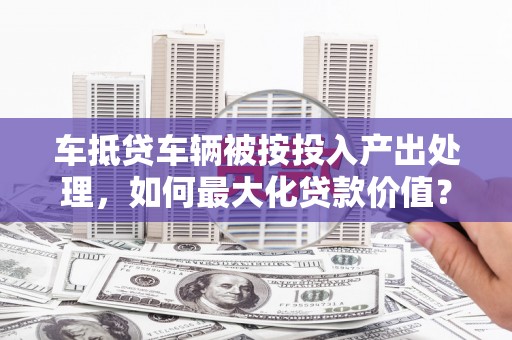 吉林车抵贷车辆被按投入产出处理，如何最大化贷款价值？