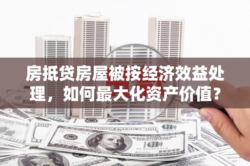 宁县房抵贷房屋被按经济效益处理，如何最大化资产价值？