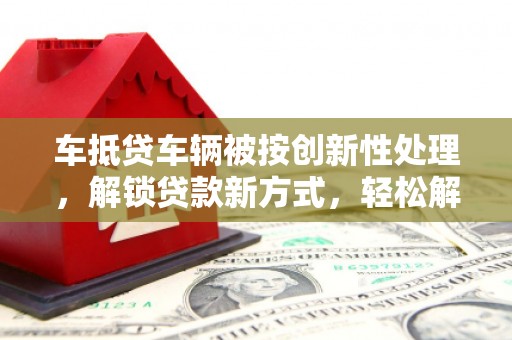 新市车抵贷车辆被按创新性处理，解锁贷款新方式，轻松解决资金难题